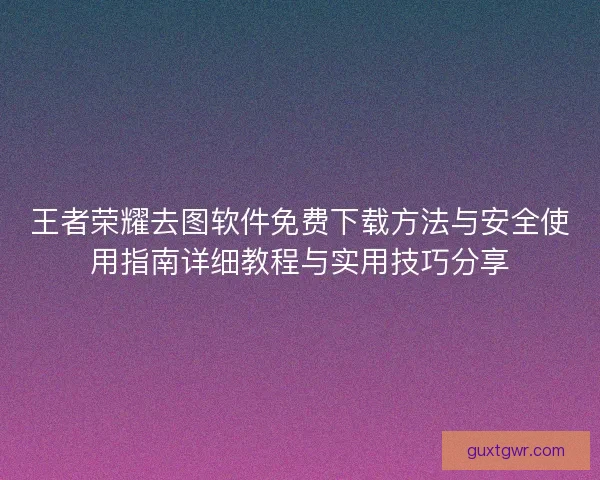 王者荣耀去图软件免费下载方法与安全使用指南详细教程与实用技巧分享