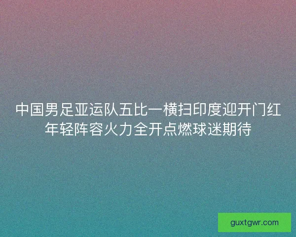 中国男足亚运队五比一横扫印度迎开门红年轻阵容火力全开点燃球迷期待
