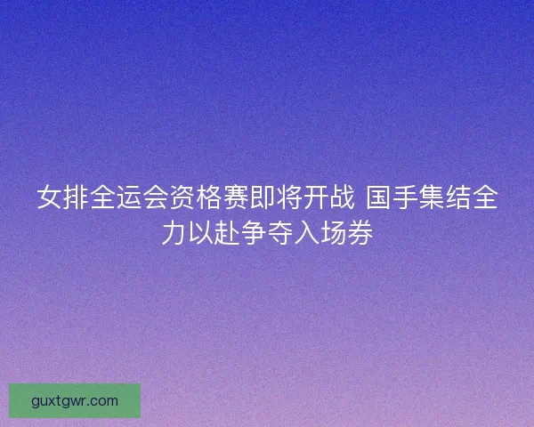 女排全运会资格赛即将开战 国手集结全力以赴争夺入场券