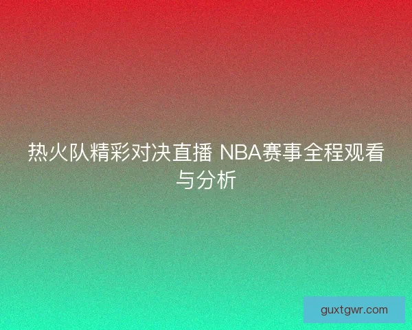 热火队精彩对决直播 NBA赛事全程观看与分析
