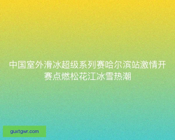 中国室外滑冰超级系列赛哈尔滨站激情开赛点燃松花江冰雪热潮
