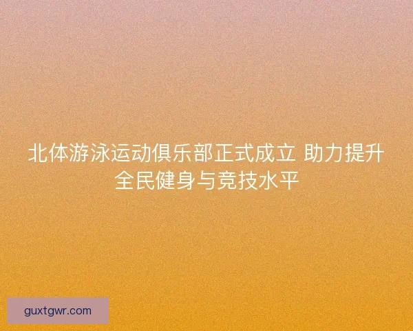 北体游泳运动俱乐部正式成立 助力提升全民健身与竞技水平