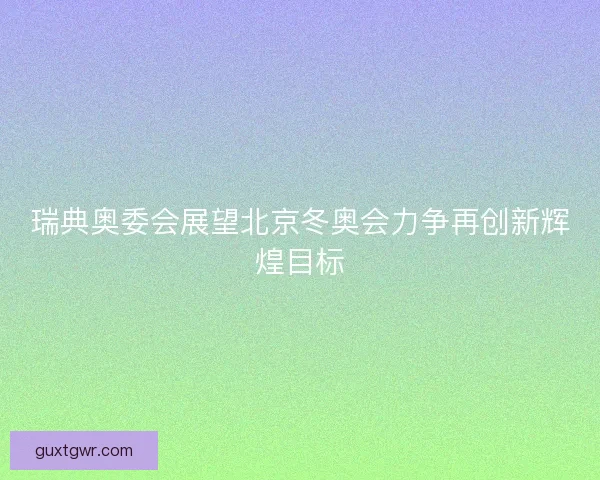 瑞典奥委会展望北京冬奥会力争再创新辉煌目标