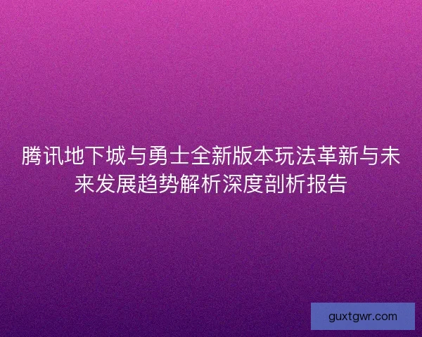 腾讯地下城与勇士全新版本玩法革新与未来发展趋势解析深度剖析报告