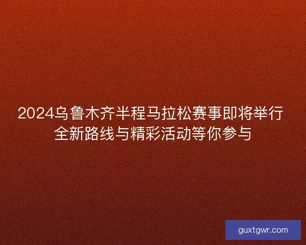 2024乌鲁木齐半程马拉松赛事即将举行 全新路线与精彩活动等你参与