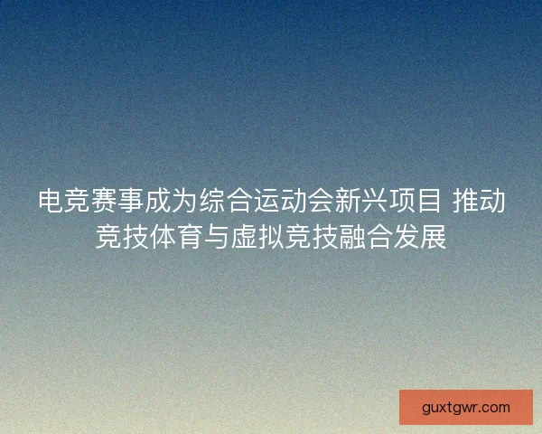电竞赛事成为综合运动会新兴项目 推动竞技体育与虚拟竞技融合发展