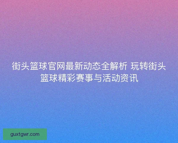 街头篮球官网最新动态全解析 玩转街头篮球精彩赛事与活动资讯
