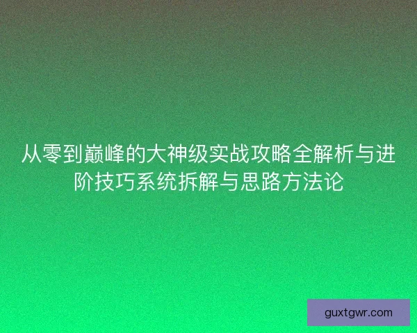从零到巅峰的大神级实战攻略全解析与进阶技巧系统拆解与思路方法论