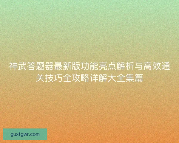 神武答题器最新版功能亮点解析与高效通关技巧全攻略详解大全集篇