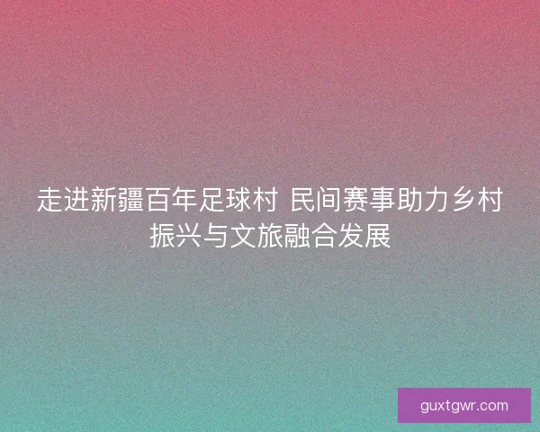走进新疆百年足球村 民间赛事助力乡村振兴与文旅融合发展 走进新疆百年足球村 民间赛事助力乡村振兴与文旅融合发展