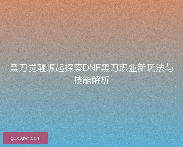 黑刀觉醒崛起探索DNF黑刀职业新玩法与技能解析