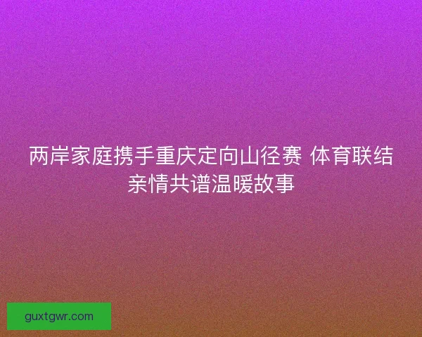 两岸家庭携手重庆定向山径赛 体育联结亲情共谱温暖故事