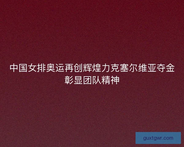 中国女排奥运再创辉煌力克塞尔维亚夺金彰显团队精神 中国女排奥运再创辉煌力克塞尔维亚夺金彰显团队精神